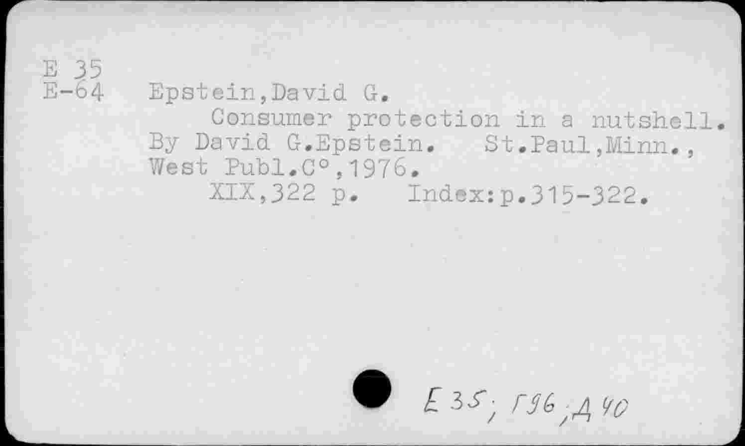 ﻿E 35
E-64 Epstein,David G,
Consumer protection in a nutshell. By David G.Epstein.	St.Paul,Minn.,
West Publ.C0,1976.
XIX,322 p. Index:p.315-322.